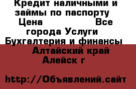 Кредит наличными и займы по паспорту › Цена ­ 2 000 000 - Все города Услуги » Бухгалтерия и финансы   . Алтайский край,Алейск г.